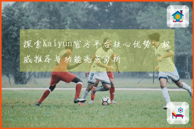 探索Kaiyun官方平台核心优势：权威推荐与功能亮点分析